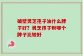 破壁灵芝孢子油什么牌子好？灵芝孢子粉哪个牌子比较好