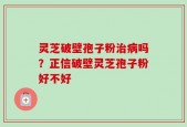 灵芝破壁孢子粉治病吗？正信破壁灵芝孢子粉好不好