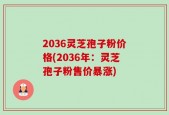 2036灵芝孢子粉价格(2036年：灵芝孢子粉售价暴涨)