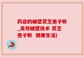 药店的破壁灵芝孢子粉_高效破壁技术 灵芝孢子粉  健康生活)