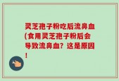 灵芝孢子粉吃后流鼻血(食用灵芝孢子粉后会导致流鼻血？这是原因！