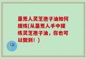 垦荒人灵芝孢子油如何提炼(从垦荒人手中提炼灵芝孢子油，你也可以做到！)