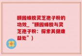 颐园蜂胶灵芝孢子粉的功效_“颐园蜂胶与灵芝孢子粉：探索其健康益处”)