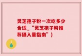 灵芝孢子粉一次吃多少合适_“灵芝孢子粉推荐摄入量指南”)