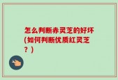 怎么判断赤灵芝的好坏(如何判断优质红灵芝？)