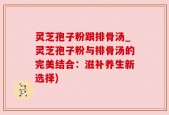 灵芝孢子粉跟排骨汤_灵芝孢子粉与排骨汤的完美结合：滋补养生新选择)