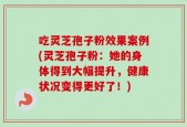 吃灵芝孢子粉效果案例(灵芝孢子粉：她的身体得到大幅提升，健康状况变得更好了！)