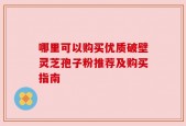 哪里可以购买优质破壁灵芝孢子粉推荐及购买指南
