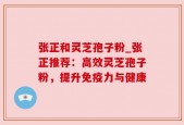 张正和灵芝孢子粉_张正推荐：高效灵芝孢子粉，提升免疫力与健康