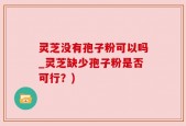 灵芝没有孢子粉可以吗_灵芝缺少孢子粉是否可行？)
