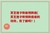 灵芝孢子粉能预防癌(灵芝孢子粉预防癌症的功效，你了解吗？)