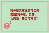 鸡骨草灵芝北芪可否同煲汤(鸡骨草、灵芝、北芪汤，是否可同煲？)