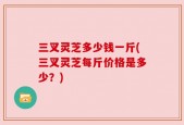 三叉灵芝多少钱一斤(三叉灵芝每斤价格是多少？)