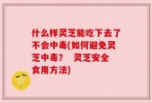 什么样灵芝能吃下去了不会中毒(如何避免灵芝中毒？  灵芝安全食用方法)