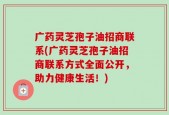 广药灵芝孢子油招商联系(广药灵芝孢子油招商联系方式全面公开，助力健康生活！)