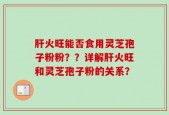 肝火旺能否食用灵芝孢子粉粉？？详解肝火旺和灵芝孢子粉的关系？
