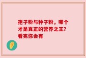孢子粉与种子粉，哪个才是真正的营养之王？看完你会有