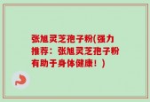 张旭灵芝孢子粉(强力推荐：张旭灵芝孢子粉有助于身体健康！)