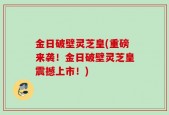 金日破壁灵芝皇(重磅来袭！金日破壁灵芝皇震撼上市！)