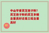 中山学者灵芝孢子粉？灵芝孢子粉的灵芝多糖含量高好还是三萜含量高好
