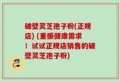 破壁灵芝孢子粉(正规店) (重振健康需求！试试正规店销售的破壁灵芝孢子粉)