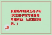乳腺癌早期灵芝孢子粉(灵芝孢子粉对乳腺癌早期有益，社区医院赠药。)