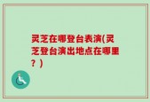 灵芝在哪登台表演(灵芝登台演出地点在哪里？)