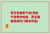 灵芝泡酒有气泡(泡出气泡奇妙味道，灵芝酒或将成热门聚会饮品)