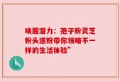 唤醒潜力：孢子粉灵芝粉头道粉带你领略不一样的生活体验”