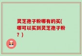 灵芝孢子粉哪有的买(哪可以买到灵芝孢子粉？)