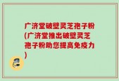 广济堂破壁灵芝孢子粉(广济堂推出破壁灵芝孢子粉助您提高免疫力)