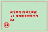 灵芝草孢子(灵芝草孢子：神奇的天然养生良品)
