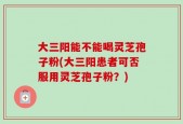 大三阳能不能喝灵芝孢子粉(大三阳患者可否服用灵芝孢子粉？)