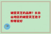 破壁灵芝的品牌？长白山地区的破壁灵芝孢子粉哪家好