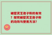 破壁灵芝孢子粉的有效？探究破壁灵芝孢子粉的功效与使用方法？