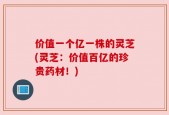 价值一个亿一株的灵芝(灵芝：价值百亿的珍贵药材！)