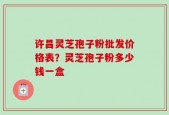 许昌灵芝孢子粉批发价格表？灵芝孢子粉多少钱一盒