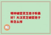 哪种破壁灵芝孢子粉最好？大汉灵芝破壁孢子粉怎么样