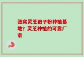 张窝灵芝孢子粉种植基地？灵芝种植的可靠厂家