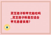 灵芝孢子粉甲亢能吃吗_灵芝孢子粉是否适合甲亢患者食用？