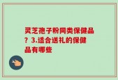 灵芝孢子粉同类保健品？3.适合送礼的保健品有哪些