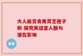 大人能否食用灵芝孢子粉 探究其适宜人群与潜在影响