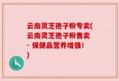 云南灵芝孢子粉专卖(云南灵芝孢子粉售卖 - 保健品营养增强！)