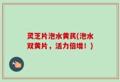 灵芝片泡水黄芪(泡水双黄片，活力倍增！)