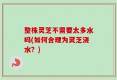 整株灵芝不需要太多水吗(如何合理为灵芝浇水？)