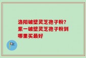 洛阳破壁灵芝孢子粉？紫一破壁灵芝孢子粉到哪里买最好