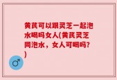 黄芪可以跟灵芝一起泡水喝吗女人(黄芪灵芝同泡水，女人可喝吗？)