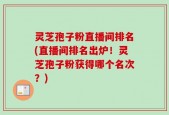 灵芝孢子粉直播间排名(直播间排名出炉！灵芝孢子粉获得哪个名次？)