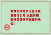 女性长期吃灵芝孢子胶囊有什么用(女性长期服用灵芝孢子胶囊的功效)