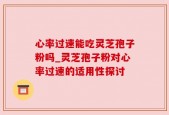 心率过速能吃灵芝孢子粉吗_灵芝孢子粉对心率过速的适用性探讨